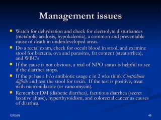 Management issues Watch for dehydration and check for electrolyte disturbances (metabolic acidosis, hypokalemia), a common and preventable cause of death in underdeveloped areas. Do a rectal exam, check for occult blood in stool, and examine stool for bacteria, ova and parasites, fat content (steatorrhea), and WBC’s If the cause is not obvious, a trial of NPO status is helpful to see if the diarrhea stops. If the pt has a h/o antibiotic usage c in 2 wks think  Clostridium difficile  and test the stool for toxin.  If the test is positive, treat with metronidazole (or vancomycin). Remember DM (diabetic diarrhea), factitious diarrhea (secret laxative abuse), hyperthyroidism, and colorectal cancer as causes of diarrhea. 