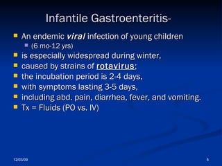 Infantile Gastroenteritis- An endemic  viral  infection of young children  (6 mo-12 yrs)  is especially widespread during winter,  caused by strains of  rotavirus ;  the incubation period is 2-4 days,  with symptoms lasting 3-5 days,  including abd. pain, diarrhea, fever, and vomiting. Tx = Fluids (PO vs. IV) 