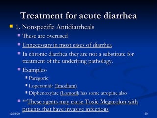 Treatment for acute diarrhea 1. Nonspecific Antidiarrheals These are overused Unnecessary in most cases of diarrhea In chronic diarrhea they are not a substitute for treatment of the underlying pathology. Examples- Paregoric Loperamide  (Imodium ) Diphenoxylate  (Lomotil ) has some atropine also ** These agents may cause Toxic Megacolon with patients that have invasive infections 