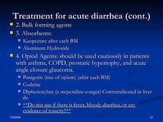 Treatment for acute diarrhea (cont.) 2. Bulk forming agents 3. Absorbents: Kaopectate after each BM Aluminum Hydroxide 4. Opiod Agents: should be used cautiously in patients with asthma, COPD, prostatic hypertophy, and acute angle closure glaucoma. Paregoric (tinc of opium) (after each BM) Codeine  Diphenoxylate (a meperidine conger) Contraindicated in liver ds.  **Do not use if there is fever, bloody diarrhea, or any evidence of toxicity!!** 