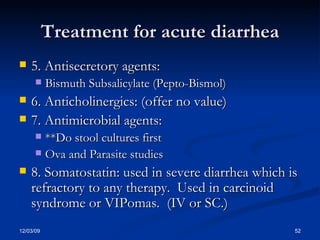 Treatment for acute diarrhea 5. Antisecretory agents: Bismuth Subsalicylate (Pepto-Bismol) 6. Anticholinergics: (offer no value) 7. Antimicrobial agents: **Do stool cultures first Ova and Parasite studies 8. Somatostatin: used in severe diarrhea which is refractory to any therapy.  Used in carcinoid syndrome or VIPomas.  (IV or SC.) 