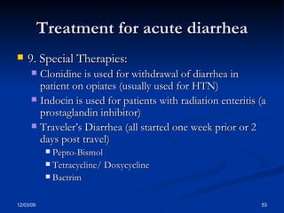 Treatment for acute diarrhea 9. Special Therapies: Clonidine is used for withdrawal of diarrhea in patient on opiates (usually used for HTN) Indocin is used for patients with radiation enteritis (a prostaglandin inhibitor) Traveler’s Diarrhea (all started one week prior or 2 days post travel) Pepto-Bismol Tetracycline/ Doxycycline Bactrim 