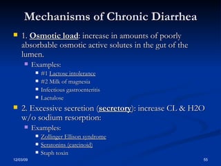 Mechanisms of Chronic Diarrhea 1.  Osmotic load : increase in amounts of poorly absorbable osmotic active solutes in the gut of the lumen. Examples: #1  Lactose intolerance #2 Milk of magnesia Infectious gastroenteritis Lactulose 2. Excessive secretion ( secretory ): increase CL & H2O w/o sodium resorption: Examples: Zollinger Ellison syndrome Seratonins (carcinoid) Staph toxin 