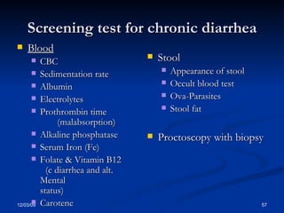 Screening test for chronic diarrhea Blood CBC Sedimentation rate Albumin Electrolytes Prothrombin time    (malabsorption) Alkaline phosphatase Serum Iron (Fe) Folate & Vitamin B12  (c diarrhea and alt. Mental  status) Carotene Stool Appearance of stool Occult blood test Ova-Parasites Stool fat  Proctoscopy with biopsy 