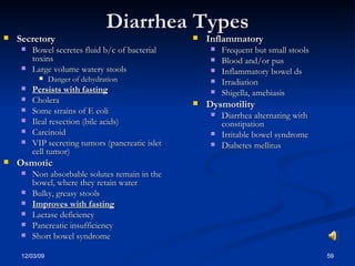 Diarrhea Types Secretory Bowel secretes fluid b/c of bacterial toxins Large volume watery stools Danger of dehydration Persists with fasting Cholera Some strains of E coli Ileal resection (bile acids) Carcinoid VIP secreting tumors (pancreatic islet cell tumor) Osmotic Non absorbable solutes remain in the bowel, where they retain water Bulky, greasy stools Improves with fasting Lactase deficiency Pancreatic insufficiency Short bowel syndrome Inflammatory Frequent but small stools Blood and/or pus Inflammatory bowel ds Irradiation Shigella, amebiasis Dysmotility Diarrhea alternating with constipation Irritable bowel syndrome Diabetes mellitus 