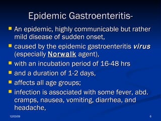 Epidemic Gastroenteritis- An epidemic, highly communicable but rather mild disease of sudden onset,  caused by the epidemic gastroenteritis  virus   (especially  Norwalk  agent),  with an incubation period of 16-48 hrs  and a duration of 1-2 days,  affects all age groups;  infection is associated with some fever, abd. cramps, nausea, vomiting, diarrhea, and headache,  