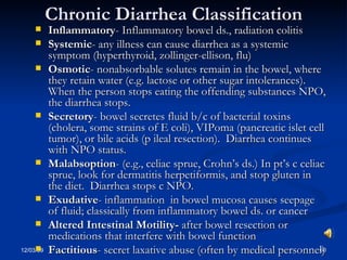 Chronic Diarrhea Classification Inflammatory - Inflammatory bowel ds., radiation colitis Systemic - any illness can cause diarrhea as a systemic symptom (hyperthyroid, zollinger-ellison, flu) Osmotic - nonabsorbable solutes remain in the bowel, where they retain water (e.g. lactose or other sugar intolerances).  When the person stops eating the offending substances NPO, the diarrhea stops. Secretory - bowel secretes fluid b/c of bacterial toxins (cholera, some strains of E coli), VIPoma (pancreatic islet cell tumor), or bile acids (p ileal resection).  Diarrhea continues with NPO status. Malabsoption - (e.g., celiac sprue, Crohn’s ds.) In pt’s c celiac sprue, look for dermatitis herpetiformis, and stop gluten in the diet.  Diarrhea stops c NPO. Exudative - inflammation  in bowel mucosa causes seepage of fluid; classically from inflammatory bowel ds. or cancer Altered Intestinal Motility-  after bowel resection or medications that interfere with bowel function Factitious - secret laxative abuse (often by medical personnel) 