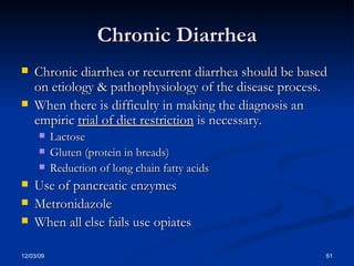 Chronic Diarrhea Chronic diarrhea or recurrent diarrhea should be based on etiology & pathophysiology of the disease process. When there is difficulty in making the diagnosis an empiric  trial of diet restriction  is necessary. Lactose Gluten (protein in breads) Reduction of long chain fatty acids Use of pancreatic enzymes Metronidazole When all else fails use opiates 