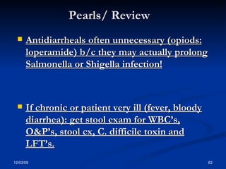 Pearls/ Review Antidiarrheals often unnecessary (opiods: loperamide) b/c they may actually prolong Salmonella or Shigella infection! If chronic or patient very ill (fever, bloody diarrhea): get stool exam for WBC’s, O&P’s, stool cx, C. difficile toxin and LFT’s. 