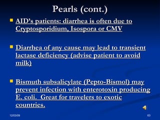 Pearls (cont.) AID’s patients: diarrhea is often due to Cryptosporidium, Isospora or CMV Diarrhea of any cause may lead to transient lactase deficiency (advise patient to avoid milk) Bismuth subsalicylate (Pepto-Bismol) may prevent infection with enterotoxin producing E. coli.  Great for travelers to exotic countries. 