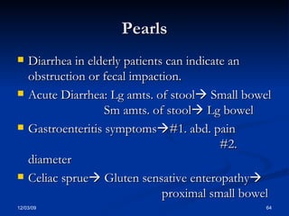Pearls Diarrhea in elderly patients can indicate an obstruction or fecal impaction. Acute Diarrhea: Lg amts. of stool   Small bowel Sm amts. of stool   Lg bowel Gastroenteritis symptoms  #1. abd. pain  #2. diameter Celiac sprue   Gluten sensative enteropathy    proximal small bowel 