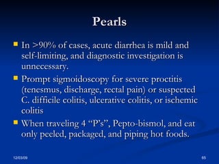 Pearls In >90% of cases, acute diarrhea is mild and self-limiting, and diagnostic investigation is unnecessary. Prompt sigmoidoscopy for severe proctitis (tenesmus, discharge, rectal pain) or suspected C. difficile colitis, ulcerative colitis, or ischemic colitis When traveling 4 “P’s”, Pepto-bismol, and eat only peeled, packaged, and piping hot foods. 