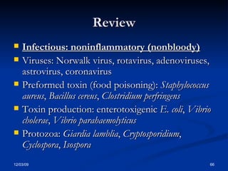 Review Infectious: noninflammatory (nonbloody)   Viruses: Norwalk virus, rotavirus, adenoviruses, astrovirus, coronavirus  Preformed toxin (food poisoning):  Staphylococcus aureus ,  Bacillus cereus ,  Clostridium perfringens   Toxin production: enterotoxigenic  E. coli ,  Vibrio cholerae ,  Vibrio parahaemolyticus   Protozoa:  Giardia lamblia ,  Cryptosporidium ,  Cyclospora ,  Isospora 