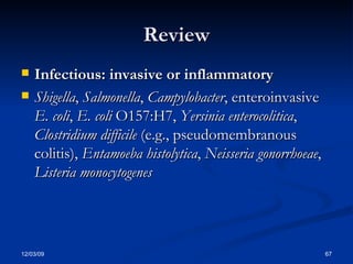Review Infectious: invasive or inflammatory   Shigella ,  Salmonella ,  Campylobacter , enteroinvasive  E. coli ,  E. coli  O157:H7,  Yersinia enterocolitica ,  Clostridium difficile  (e.g., pseudomembranous colitis),  Entamoeba histolytica ,  Neisseria gonorrhoeae ,  Listeria monocytogenes 