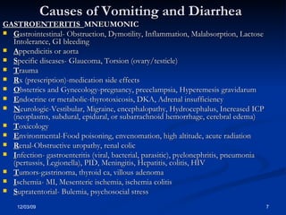 Causes of Vomiting and Diarrhea GASTROENTERITIS  MNEUMONIC G astrointestinal- Obstruction, Dymotility, Inflammation, Malabsorption, Lactose Intolerance, GI bleeding A ppendicitis or aorta S pecific diseases- Glaucoma, Torsion (ovary/testicle) T rauma R x (prescription)-medication side effects O bstetrics and Gynecology-pregnancy, preeclampsia, Hyperemesis gravidarum E ndocrine or metabolic-thyrotoxicosis, DKA, Adrenal insufficiency N eurologic-Vestibular, Migraine, encephalopathy, Hydrocephalus, Increased ICP (neoplasms, subdural, epidural, or subarrachnoid hemorrhage, cerebral edema) T oxicology E nvironmental-Food poisoning, envenomation, high altitude, acute radiation R enal-Obstructive uropathy, renal colic I nfection- gastroenteritis (viral, bacterial, parasitic), pyelonephritis, pneumonia (pertussis, Legionella), PID, Meningitis, Hepatitis, colitis, HIV T umors-gastrinoma, thyroid ca, villous adenoma I schemia- MI, Mesenteric ischemia, ischemia colitis S upratentorial- Bulemia, psychosocial stress 