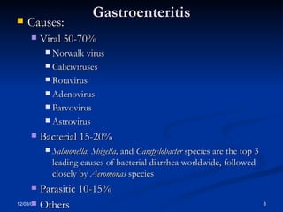 Gastroenteritis Causes: Viral 50-70% Norwalk virus  Caliciviruses Rotavirus Adenovirus  Parvovirus  Astrovirus  Bacterial 15-20% Salmonella, Shigella,  and  Campylobacter  species are the top 3 leading causes of bacterial diarrhea worldwide, followed closely by  Aeromonas  species  Parasitic 10-15% Others 