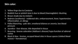Skin color:
1. Yellow tinge due to Carotene
2. Reddish hue or pinkish tone is due to blood (Haemoglobin)- blushing
3. Brown shade due to melanin
4. Redness (erythema) - reddened skin, embarrassment, fever, hypertension,
inflammation, or allergy
5. Pallor/blanching - pale skin, emotional distress or anemia, low blood
pressure
6. Jaundice - liver disease, bile deposited in tissue
7. Bronzing - bronze coloration (Addison's disease) hypo-function of adrenal
cortex
8. Black & blue - bruises, escaped blood clots in tissue spaces (clotted blood
masses = hematomas)
 