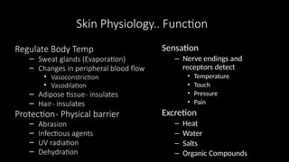 Skin Physiology.. Function
Regulate Body Temp
– Sweat glands (Evaporation)
– Changes in peripheral blood flow
• Vasoconstriction
• Vasodilation
– Adipose tissue- insulates
– Hair- insulates
Protection- Physical barrier
– Abrasion
– Infectious agents
– UV radiation
– Dehydration
Sensation
– Nerve endings and
receptors detect
• Temperature
• Touch
• Pressure
• Pain
Excretion
– Heat
– Water
– Salts
– Organic Compounds
 