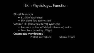 Skin Physiology.. Function
Blood Reservoir
– 8-10% of total blood
– Skin blood flow easily varied
Vitamin D3 (cholecalciferol) synthesis
– Precursor molecule(7-dehydrocholestrol) in skin
– Must be activated by UV light
Cutaneous Membranes
– Protect internal and external tissues
 