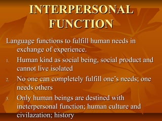 INTERPERSONAL
FUNCTION
Language functions to fulfill human needs in
exchange of experience.
1.
Human kind as social being, social product and
cannot live isolated
2.
No one can completely fulfill one’s needs; one
needs others
3.
Only human beings are destined with
ineterpersonal function; human culture and
civilazation; history

 