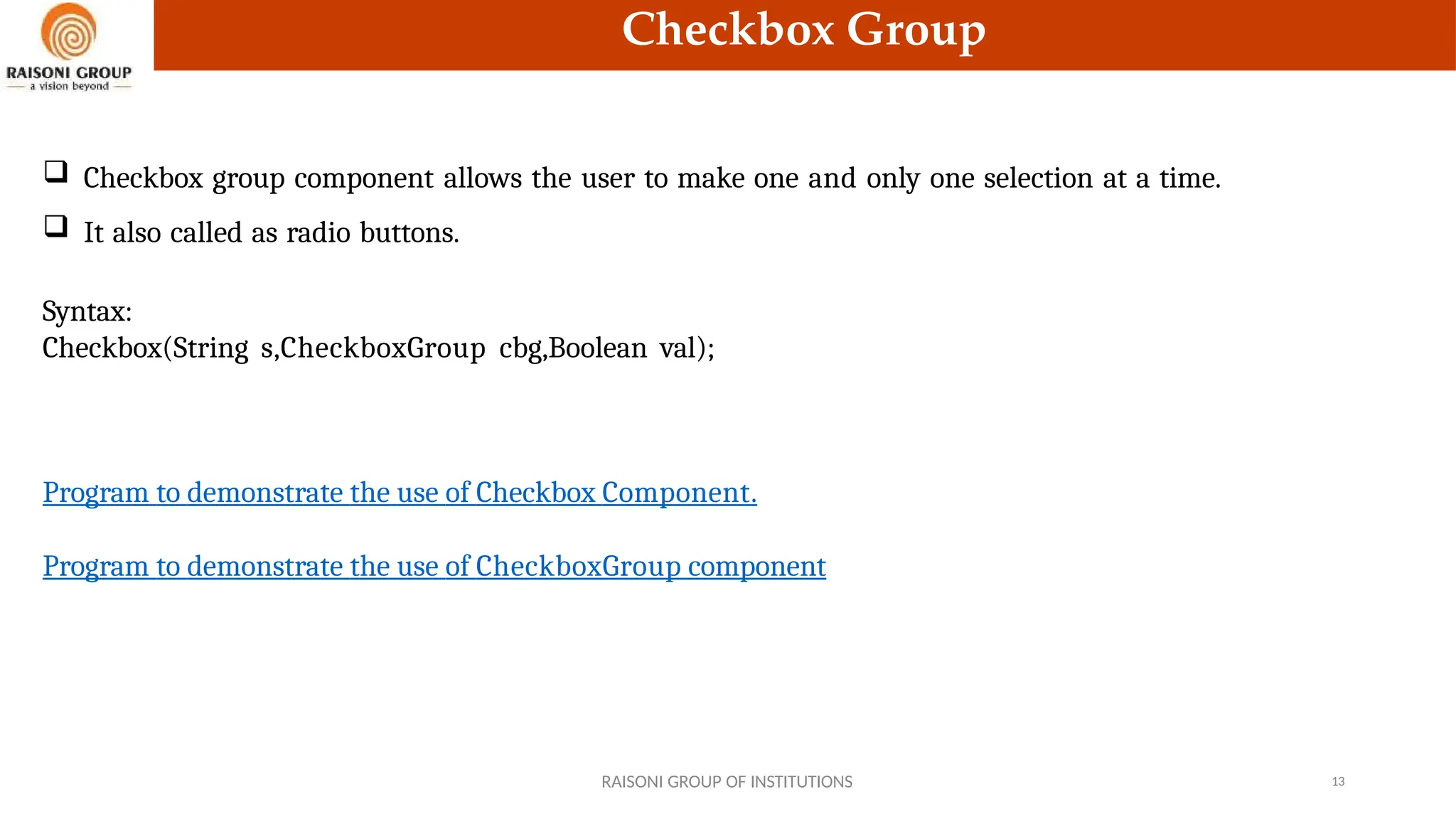 Checkbox Group
 Checkbox group component allows the user to make one and only one selection at a time.
 It also called as radio buttons.
Syntax:
Checkbox(String s,CheckboxGroup cbg,Boolean val);
RAISONI GROUP OF INSTITUTIONS 13
Program to demonstrate the use of Checkbox Component.
Program to demonstrate the use of CheckboxGroup component
 