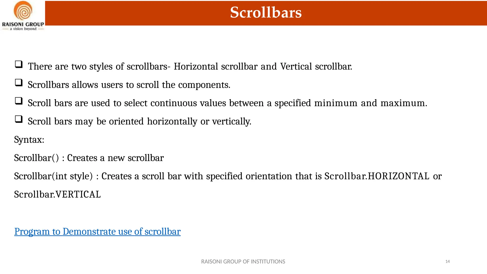 Scrollbars
 There are two styles of scrollbars- Horizontal scrollbar and Vertical scrollbar.
 Scrollbars allows users to scroll the components.
 Scroll bars are used to select continuous values between a specified minimum and maximum.
 Scroll bars may be oriented horizontally or vertically.
Syntax:
Scrollbar() : Creates a new scrollbar
Scrollbar(int style) : Creates a scroll bar with specified orientation that is Scrollbar.HORIZONTAL or
Scrollbar.VERTICAL
Program to Demonstrate use of scrollbar
RAISONI GROUP OF INSTITUTIONS 14
 