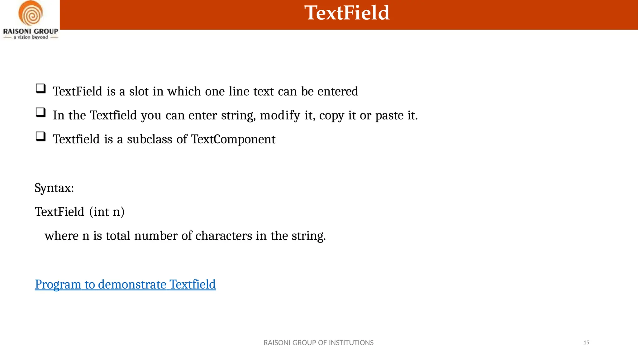 TextField
 TextField is a slot in which one line text can be entered
 In the Textfield you can enter string, modify it, copy it or paste it.
 Textfield is a subclass of TextComponent
Syntax:
TextField (int n)
where n is total number of characters in the string.
Program to demonstrate Textfield
RAISONI GROUP OF INSTITUTIONS 15
 