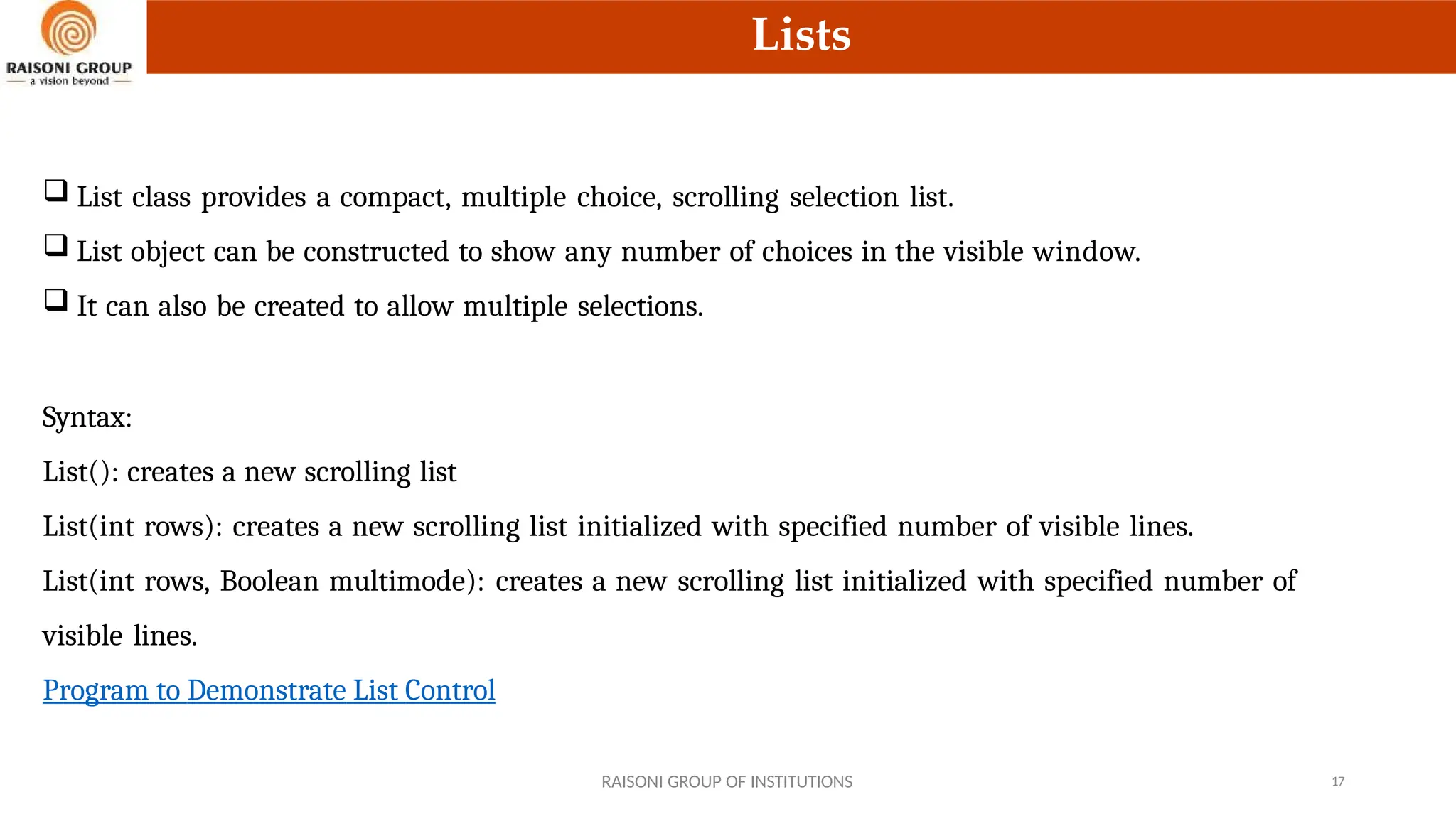 Lists
 List class provides a compact, multiple choice, scrolling selection list.
 List object can be constructed to show any number of choices in the visible window.
 It can also be created to allow multiple selections.
Syntax:
List(): creates a new scrolling list
List(int rows): creates a new scrolling list initialized with specified number of visible lines.
List(int rows, Boolean multimode): creates a new scrolling list initialized with specified number of
visible lines.
Program to Demonstrate List Control
RAISONI GROUP OF INSTITUTIONS 17
 