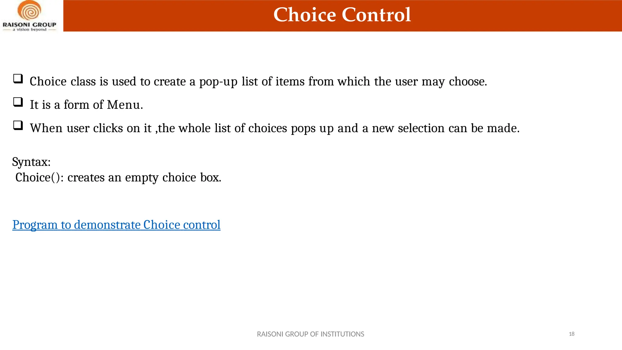 Choice Control
 Choice class is used to create a pop-up list of items from which the user may choose.
 It is a form of Menu.
 When user clicks on it ,the whole list of choices pops up and a new selection can be made.
Syntax:
Choice(): creates an empty choice box.
Program to demonstrate Choice control
RAISONI GROUP OF INSTITUTIONS 18
 