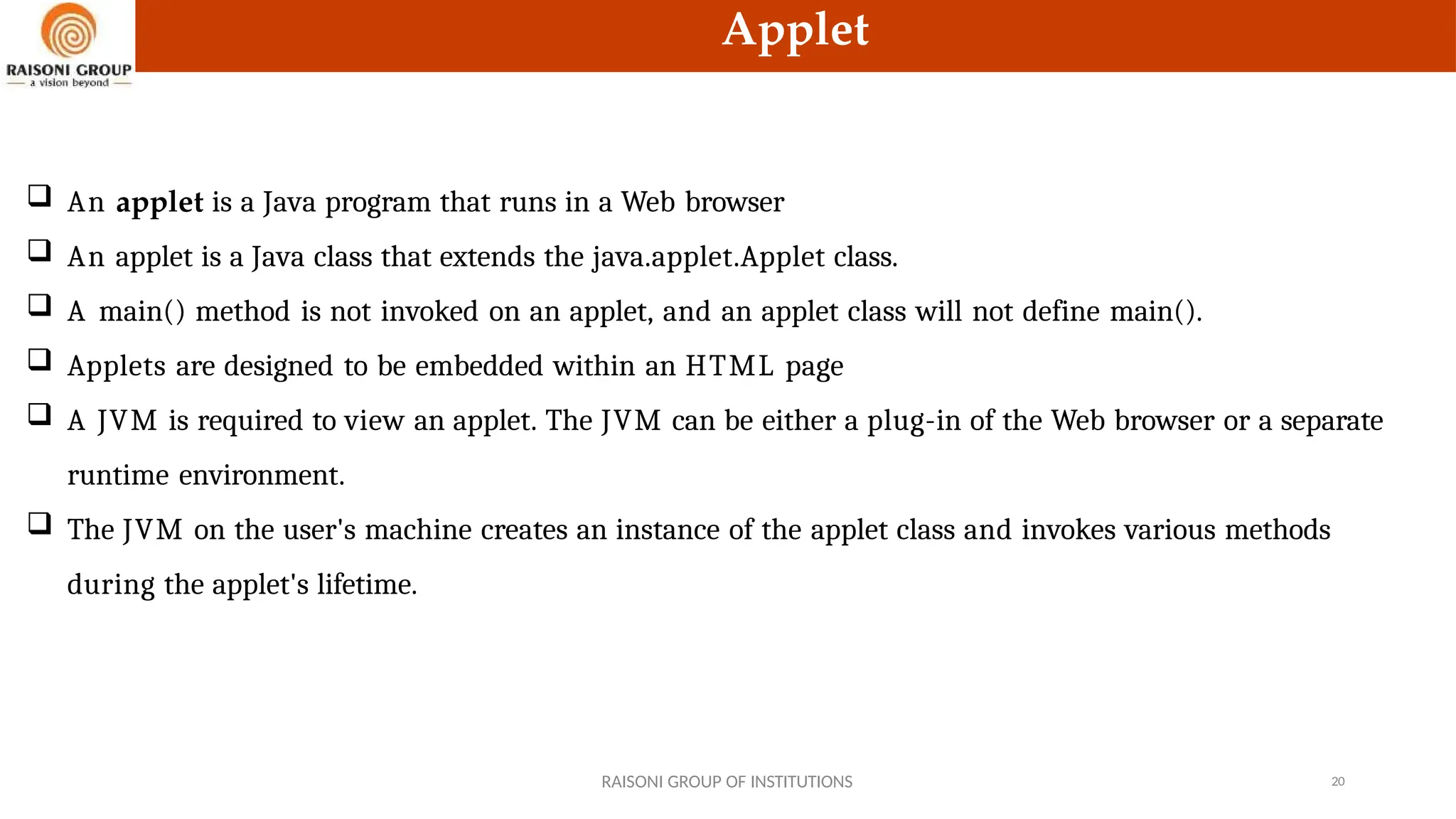 Applet
 An applet is a Java program that runs in a Web browser
 An applet is a Java class that extends the java.applet.Applet class.
 A main() method is not invoked on an applet, and an applet class will not define main().
 Applets are designed to be embedded within an HTML page
 A JVM is required to view an applet. The JVM can be either a plug-in of the Web browser or a separate
runtime environment.
 The JVM on the user's machine creates an instance of the applet class and invokes various methods
during the applet's lifetime.
RAISONI GROUP OF INSTITUTIONS 20
 