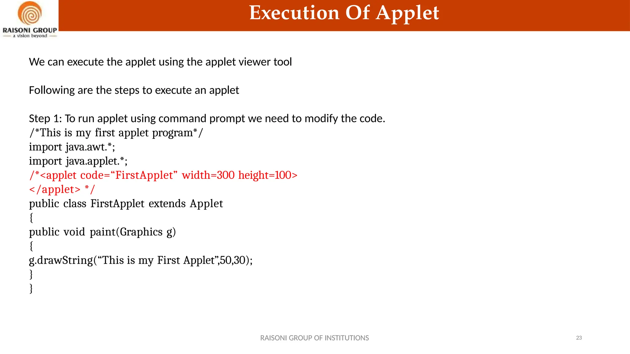 Execution Of Applet
We can execute the applet using the applet viewer tool
Following are the steps to execute an applet
Step 1: To run applet using command prompt we need to modify the code.
/*This is my first applet program*/
import java.awt.*;
import java.applet.*;
/*<applet code=“FirstApplet” width=300 height=100>
</applet> */
public class FirstApplet extends Applet
{
public void paint(Graphics g)
{
g.drawString(“This is my First Applet”,50,30);
}
}
RAISONI GROUP OF INSTITUTIONS 23
 
