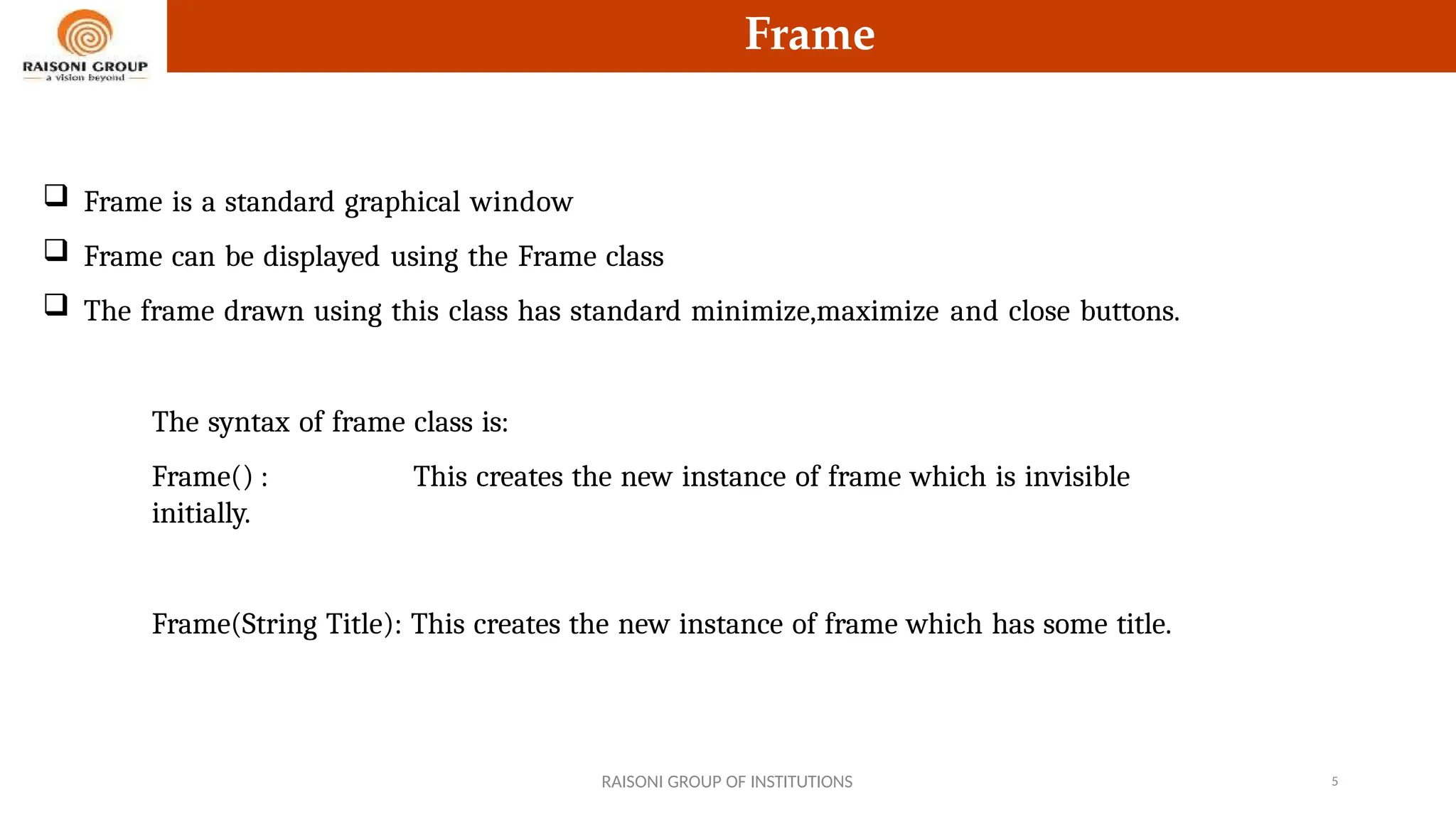 Frame
 Frame is a standard graphical window
 Frame can be displayed using the Frame class
 The frame drawn using this class has standard minimize,maximize and close buttons.
The syntax of frame class is:
Frame() : This creates the new instance of frame which is invisible
initially.
Frame(String Title): This creates the new instance of frame which has some title.
RAISONI GROUP OF INSTITUTIONS 5
 