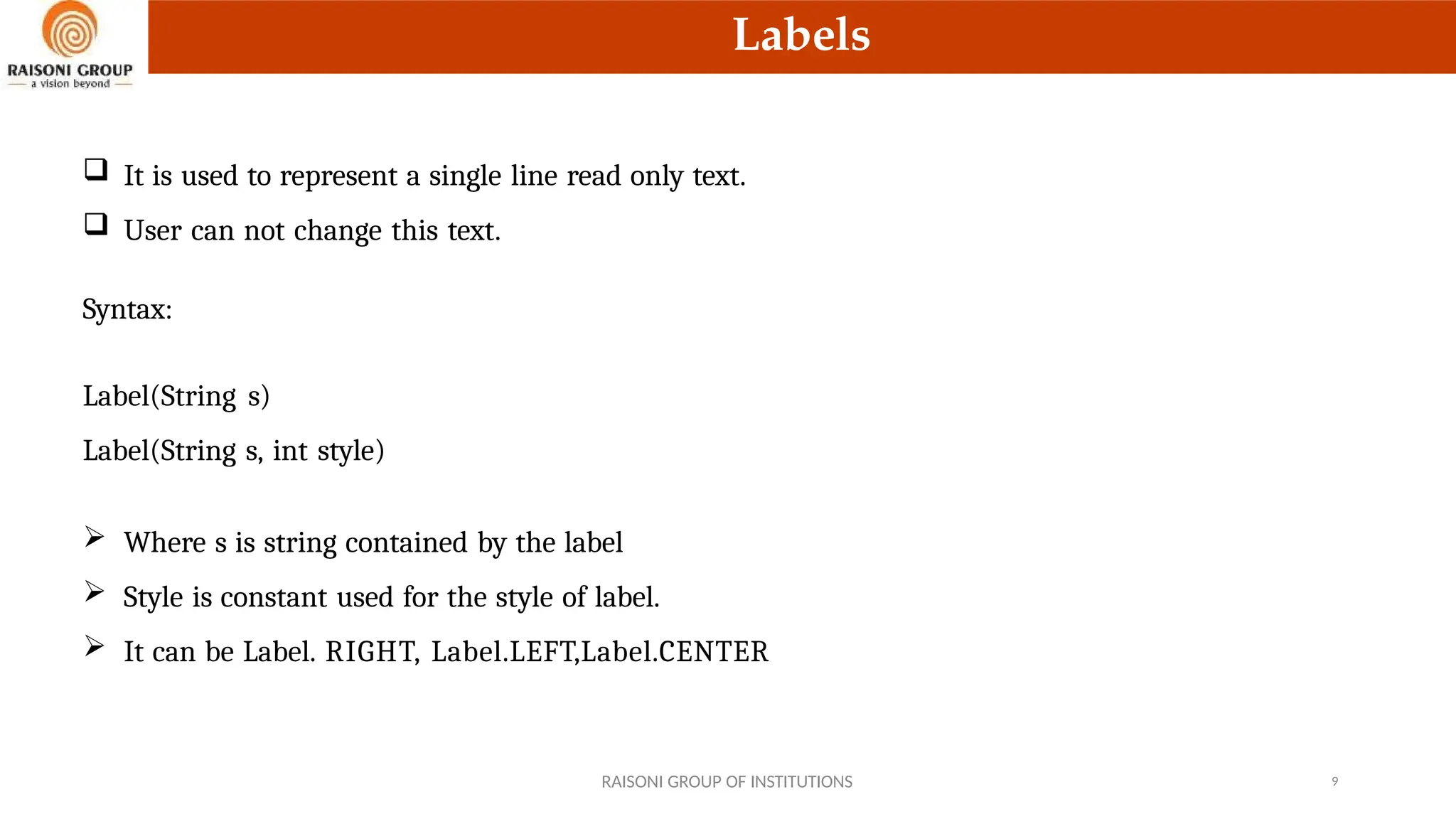 Labels
 It is used to represent a single line read only text.
 User can not change this text.
Syntax:
Label(String s)
Label(String s, int style)
 Where s is string contained by the label
 Style is constant used for the style of label.
 It can be Label. RIGHT, Label.LEFT,Label.CENTER
RAISONI GROUP OF INSTITUTIONS 9
 