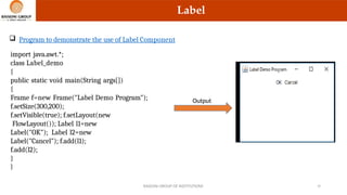 Label
 Program to demonstrate the use of Label Component
import java.awt.*;
class Label_demo
{
public static void main(String args[])
{
Frame f=new Frame("Label Demo Program");
f.setSize(300,200);
f.setVisible(true); f.setLayout(new
FlowLayout()); Label l1=new
Label("OK"); Label l2=new
Label("Cancel"); f.add(l1);
f.add(l2);
}
}
Output
RAISONI GROUP OF INSTITUTIONS 10
 