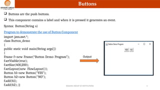 RAISONI GROUP OF INSTITUTIONS 11
Buttons
 Buttons are the push buttons.
 This component contains a label and when it is pressed it generates an event.
Syntax: Button(String s)
Program to demonstrate the use of Button Component
import java.awt.*;
class Button_demo
{
public static void main(String args[])
{
Frame f=new Frame(“Button Demo Program”);
f.setVisible(true);
f.setSize(400,200);
f.setLayout(new FlowLayout());
Button b1=new Button("YES");
Button b2=new Button("NO");
f.add(b1);
f.add(b2); }}
Output
 