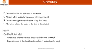 CheckBox
 This component can be ticked or not ticked
 We can select particular item using checkbox control.
 This control appears as small box along with label.
 The Label tells us the name of the item to be selected.
Syntax:
Checkbox(String label)
where label denotes the label associated with each checkbox.
To get the state of the checkbox the getState() method can be used.
RAISONI GROUP OF INSTITUTIONS 12
 