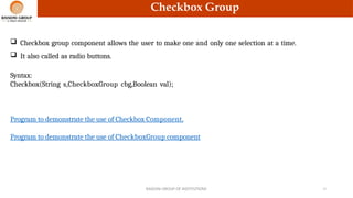 Checkbox Group
 Checkbox group component allows the user to make one and only one selection at a time.
 It also called as radio buttons.
Syntax:
Checkbox(String s,CheckboxGroup cbg,Boolean val);
RAISONI GROUP OF INSTITUTIONS 13
Program to demonstrate the use of Checkbox Component.
Program to demonstrate the use of CheckboxGroup component
 