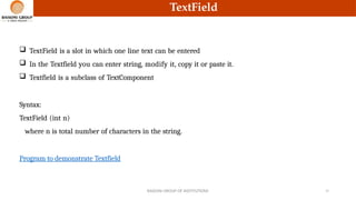 TextField
 TextField is a slot in which one line text can be entered
 In the Textfield you can enter string, modify it, copy it or paste it.
 Textfield is a subclass of TextComponent
Syntax:
TextField (int n)
where n is total number of characters in the string.
Program to demonstrate Textfield
RAISONI GROUP OF INSTITUTIONS 15
 