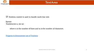 TextArea
 TextArea control is used to handle multi-line text.
Syntax:
TextArea(int n, int m)
where n is for number of lines and m is for number of characters.
Program to demonstrate use of TextArea
RAISONI GROUP OF INSTITUTIONS 16
 