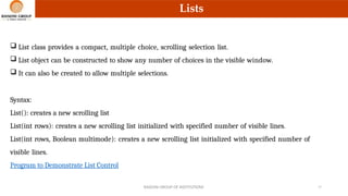 Lists
 List class provides a compact, multiple choice, scrolling selection list.
 List object can be constructed to show any number of choices in the visible window.
 It can also be created to allow multiple selections.
Syntax:
List(): creates a new scrolling list
List(int rows): creates a new scrolling list initialized with specified number of visible lines.
List(int rows, Boolean multimode): creates a new scrolling list initialized with specified number of
visible lines.
Program to Demonstrate List Control
RAISONI GROUP OF INSTITUTIONS 17
 
