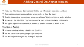 Adding Control On Applet Window
 Frame has Title Bar and three icons on the title bar –Minimize, Maximize and Close.
 Close option does not work ,explicitly we use ctrl+c to close the frame.
 To solve this problem ,one solution is to create a Frame Window within an applet window.
 Applets are the small Java Programs that can be used in internetworking environment.
 An applet depends on the viewer or browser to provide a context in which to run.
Creation of Applet:
 It makes use of two classes – Applet and Graphics
 For the Applet class java.applet package is required.
 For the Graphics class java.awt package is required.
RAISONI GROUP OF INSTITUTIONS 19
 