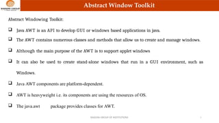 Abstract Window Toolkit
Abstract Windowing Toolkit:
 Java AWT is an API to develop GUI or windows based applications in java.
 The AWT contains numerous classes and methods that allow us to create and manage windows.
 Although the main purpose of the AWT is to support applet windows
 It can also be used to create stand-alone windows that run in a GUI environment, such as
Windows.
 Java AWT components are platform-dependent.
 AWT is heavyweight i.e. its components are using the resources of OS.
 The java.awt package provides classes for AWT.
RAISONI GROUP OF INSTITUTIONS 2
 