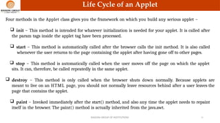 Life Cycle of an Applet
Four methods in the Applet class gives you the framework on which you build any serious applet −
 init − This method is intended for whatever initialization is needed for your applet. It is called after
the param tags inside the applet tag have been processed.
 start − This method is automatically called after the browser calls the init method. It is also called
whenever the user returns to the page containing the applet after having gone off to other pages.
 stop − This method is automatically called when the user moves off the page on which the applet
sits. It can, therefore, be called repeatedly in the same applet.
 destroy − This method is only called when the browser shuts down normally. Because applets are
meant to live on an HTML page, you should not normally leave resources behind after a user leaves the
page that contains the applet.
 paint − Invoked immediately after the start() method, and also any time the applet needs to repaint
itself in the browser. The paint() method is actually inherited from the java.awt.
RAISONI GROUP OF INSTITUTIONS 21
 