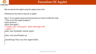 Execution Of Applet
We can execute the applet using the applet viewer tool
Following are the steps to execute an applet
Step 1: To run applet using command prompt we need to modify the code.
/*This is my first applet program*/
import java.awt.*;
import java.applet.*;
/*<applet code=“FirstApplet” width=300 height=100>
</applet> */
public class FirstApplet extends Applet
{
public void paint(Graphics g)
{
g.drawString(“This is my First Applet”,50,30);
}
}
RAISONI GROUP OF INSTITUTIONS 23
 