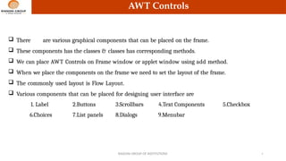 AWT Controls
 There are various graphical components that can be placed on the frame.
 These components has the classes & classes has corresponding methods.
 We can place AWT Controls on Frame window or applet window using add method.
 When we place the components on the frame we need to set the layout of the frame.
 The commonly used layout is Flow Layout.
 Various components that can be placed for designing user interface are
RAISONI GROUP OF INSTITUTIONS 4
1. Label 2.Buttons 3.Scrollbars 4.Text Components 5.Checkbox
6.Choices 7.List panels 8.Dialogs 9.Menubar
 