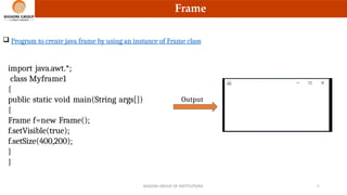 Frame
 Program to create java frame by using an instance of Frame class
import java.awt.*;
class Myframe1
{
public static void main(String args[])
{
Frame f=new Frame();
f.setVisible(true);
f.setSize(400,200);
}
}
Output
RAISONI GROUP OF INSTITUTIONS 8
 