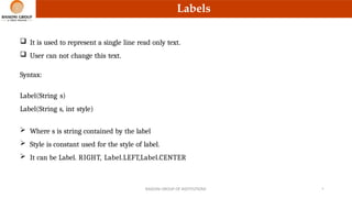 Labels
 It is used to represent a single line read only text.
 User can not change this text.
Syntax:
Label(String s)
Label(String s, int style)
 Where s is string contained by the label
 Style is constant used for the style of label.
 It can be Label. RIGHT, Label.LEFT,Label.CENTER
RAISONI GROUP OF INSTITUTIONS 9
 