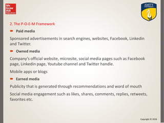 Copyright © 2018
2. The P-O-E-M Framework
 Paid media
Sponsored advertisements in search engines, websites, Facebook, Linkedin
and Twitter.
 Owned media
Company’s official website, microsite, social media pages such as Facebook
page, Linkedin page, Youtube channel and Twitter handle.
Mobile apps or blogs
 Earned media
Publicity that is generated through recommendations and word of mouth
Social media engagement such as likes, shares, comments, replies, retweets,
favorites etc.
 
