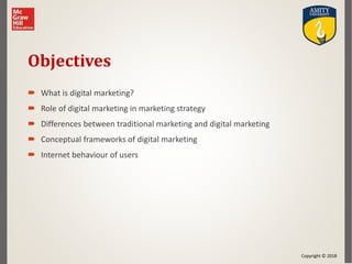 Copyright © 2018
Objectives
 What is digital marketing?
 Role of digital marketing in marketing strategy
 Differences between traditional marketing and digital marketing
 Conceptual frameworks of digital marketing
 Internet behaviour of users
 