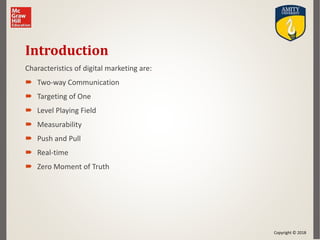 Copyright © 2018
Introduction
Characteristics of digital marketing are:
 Two-way Communication
 Targeting of One
 Level Playing Field
 Measurability
 Push and Pull
 Real-time
 Zero Moment of Truth
 
